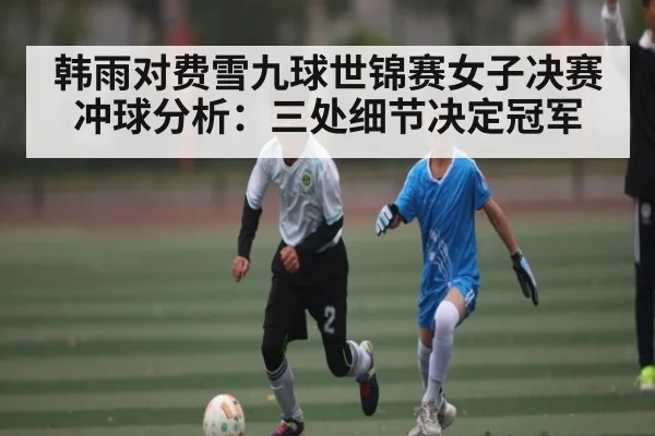 韩雨对费雪九球世锦赛女子决赛冲球分析：三处细节决定冠军
